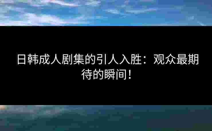 日韩成人剧集的引人入胜：观众最期待的瞬间！