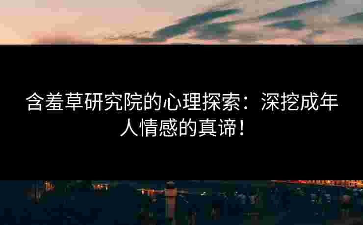 含羞草研究院的心理探索：深挖成年人情感的真谛！