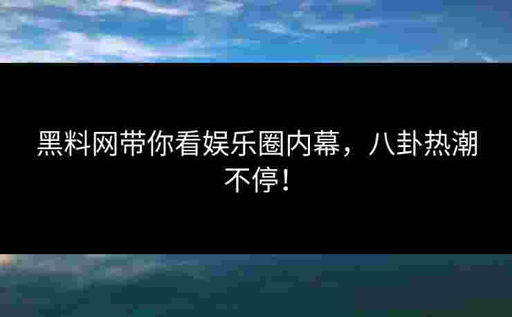 黑料网带你看娱乐圈内幕，八卦热潮不停！
