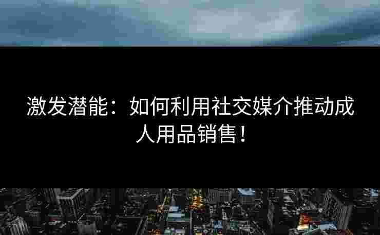 激发潜能：如何利用社交媒介推动成人用品销售！