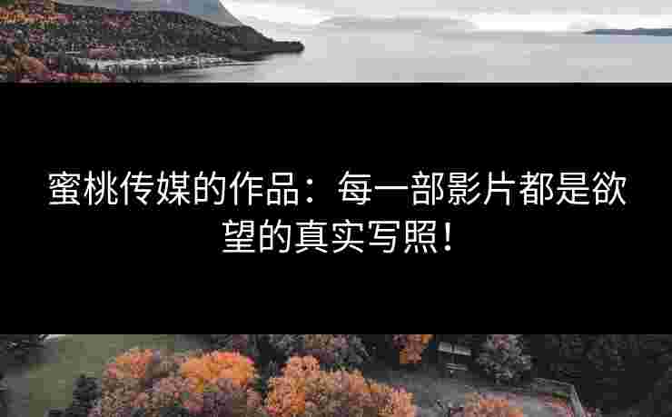 蜜桃传媒的作品：每一部影片都是欲望的真实写照！