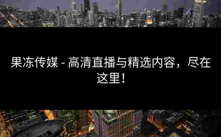 果冻传媒 - 高清直播与精选内容，尽在这里！