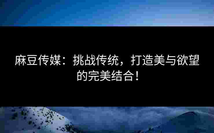 麻豆传媒：挑战传统，打造美与欲望的完美结合！
