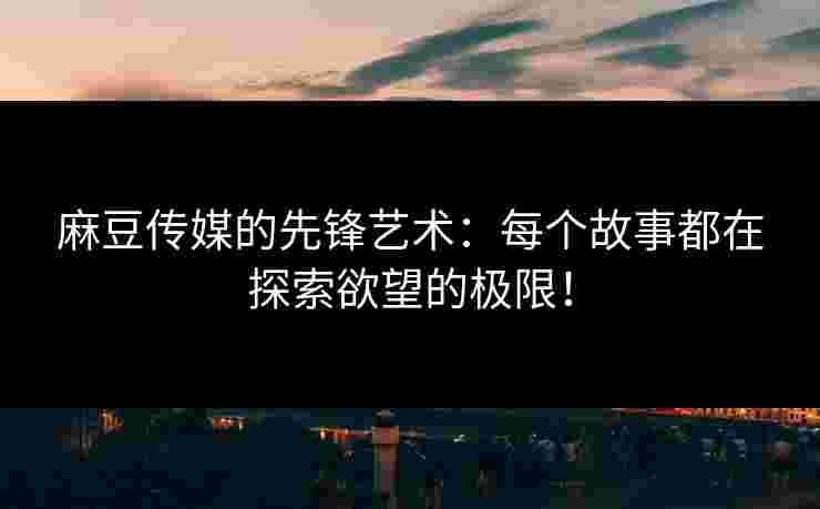 麻豆传媒的先锋艺术：每个故事都在探索欲望的极限！