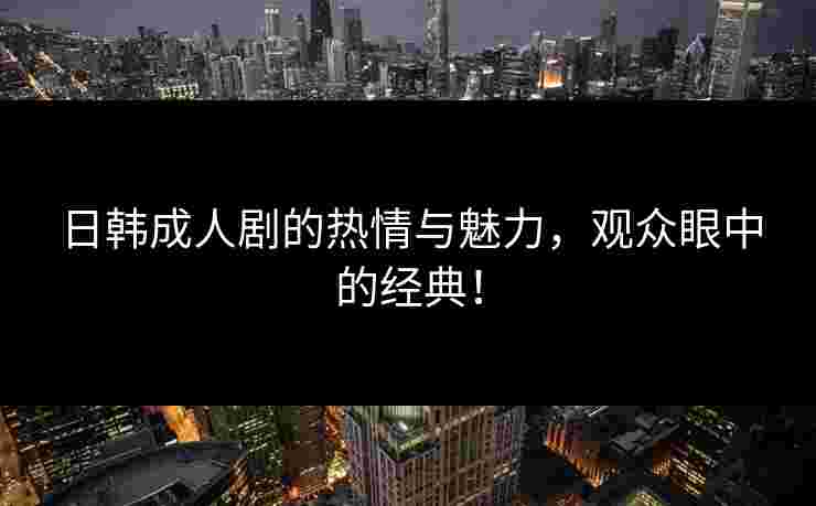 日韩成人剧的热情与魅力，观众眼中的经典！