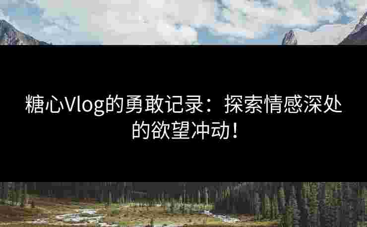 糖心Vlog的勇敢记录：探索情感深处的欲望冲动！