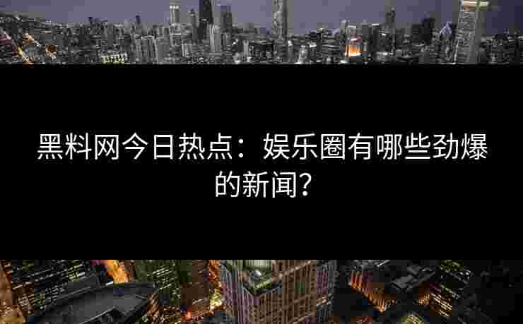 黑料网今日热点：娱乐圈有哪些劲爆的新闻？