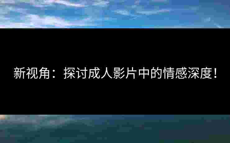 新视角：探讨成人影片中的情感深度！