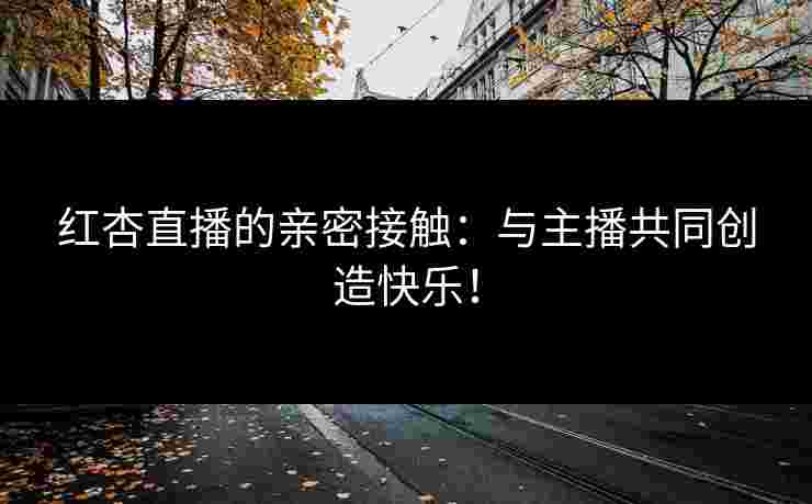 红杏直播的亲密接触：与主播共同创造快乐！