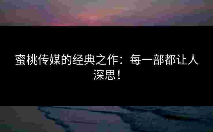 蜜桃传媒的经典之作：每一部都让人深思！