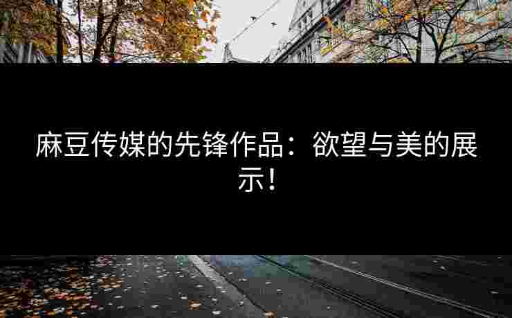 麻豆传媒的先锋作品：欲望与美的展示！