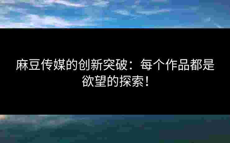 麻豆传媒的创新突破：每个作品都是欲望的探索！