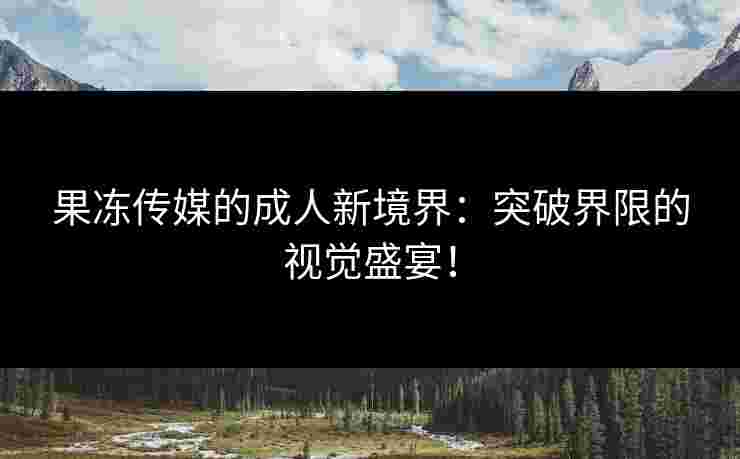 果冻传媒的成人新境界：突破界限的视觉盛宴！