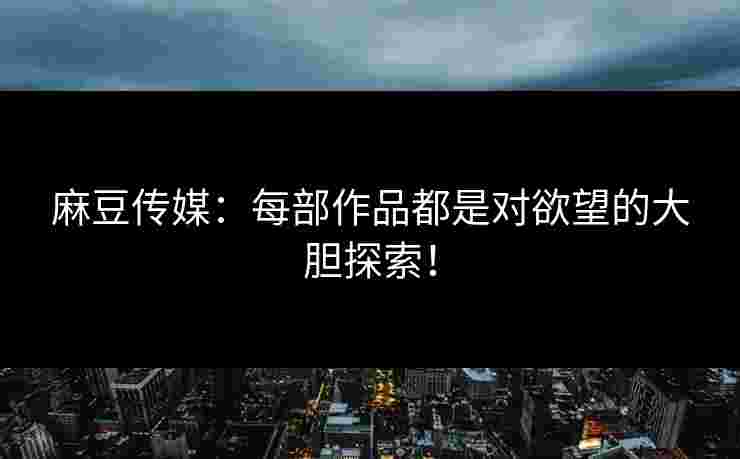 麻豆传媒：每部作品都是对欲望的大胆探索！