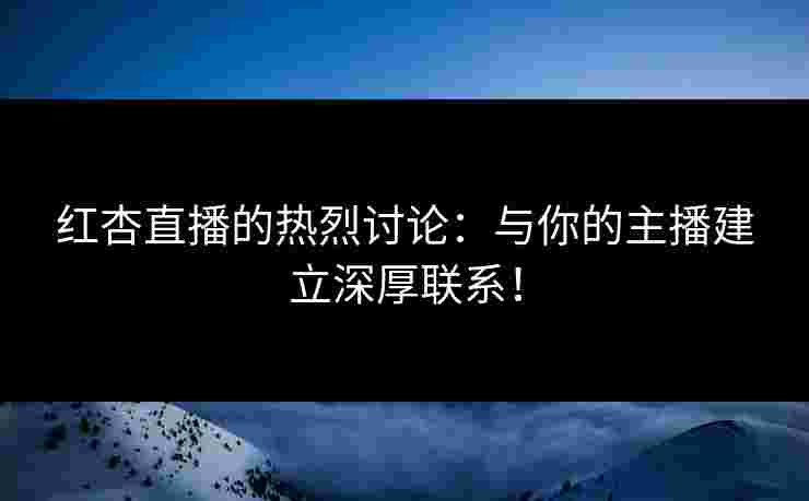 红杏直播的热烈讨论：与你的主播建立深厚联系！
