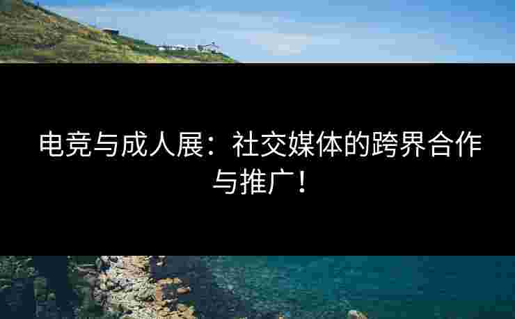电竞与成人展：社交媒体的跨界合作与推广！