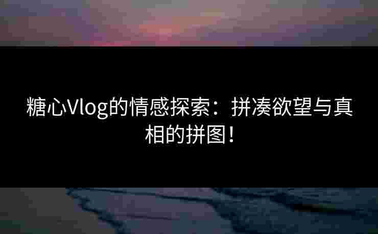 糖心Vlog的情感探索：拼凑欲望与真相的拼图！