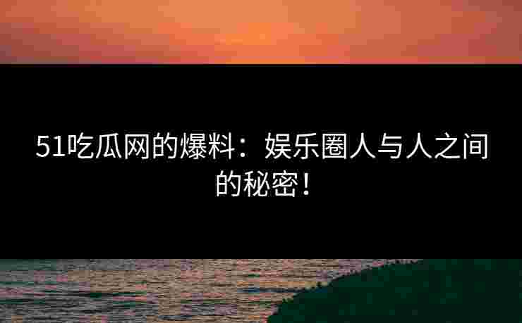 51吃瓜网的爆料：娱乐圈人与人之间的秘密！