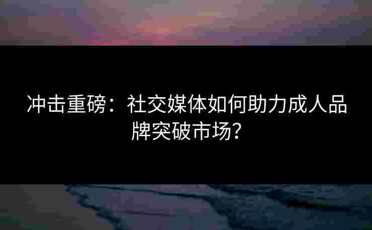 冲击重磅：社交媒体如何助力成人品牌突破市场？