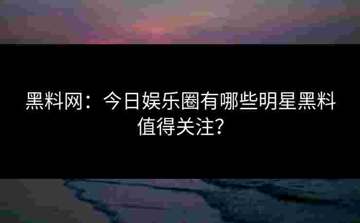 黑料网：今日娱乐圈有哪些明星黑料值得关注？