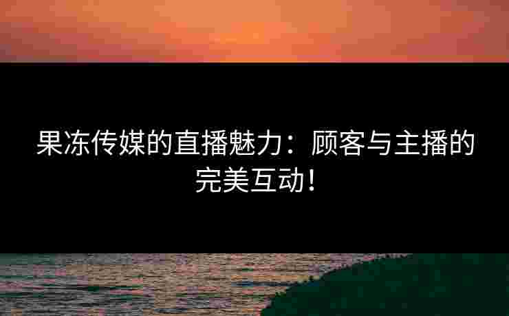 果冻传媒的直播魅力：顾客与主播的完美互动！