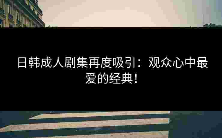 日韩成人剧集再度吸引：观众心中最爱的经典！