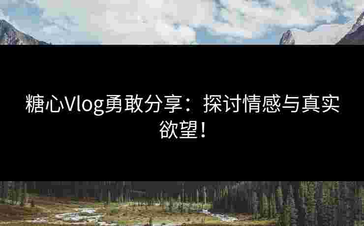 糖心Vlog勇敢分享：探讨情感与真实欲望！