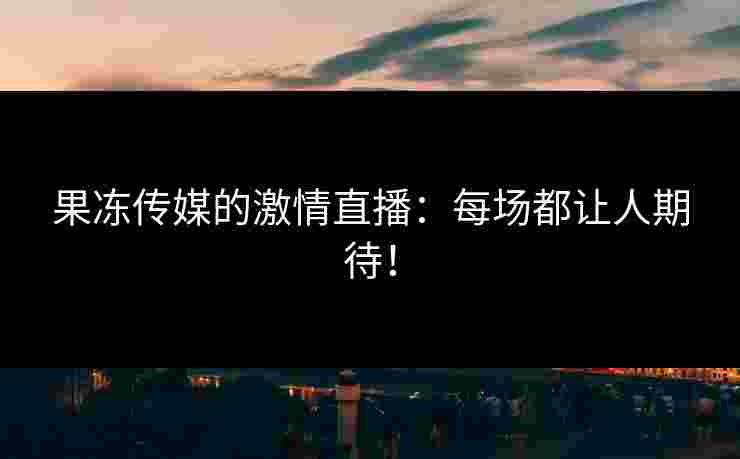 果冻传媒的激情直播：每场都让人期待！