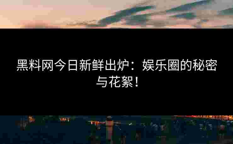 黑料网今日新鲜出炉：娱乐圈的秘密与花絮！