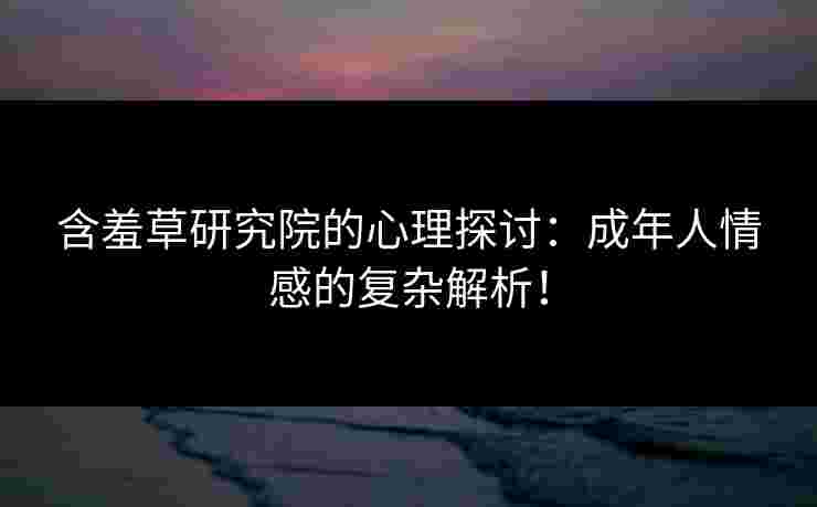 含羞草研究院的心理探讨：成年人情感的复杂解析！