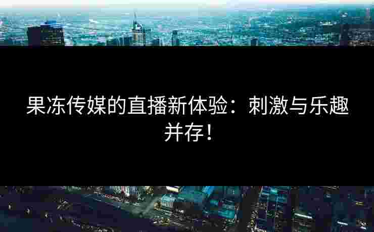 果冻传媒的直播新体验：刺激与乐趣并存！