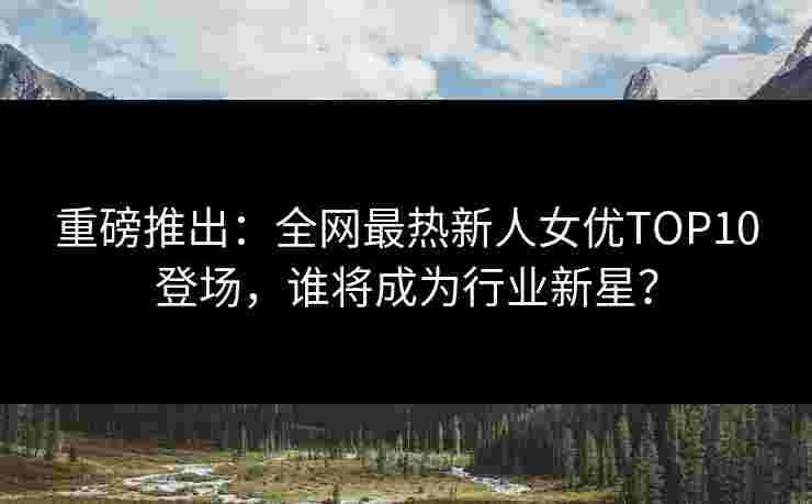 重磅推出：全网最热新人女优TOP10登场，谁将成为行业新星？