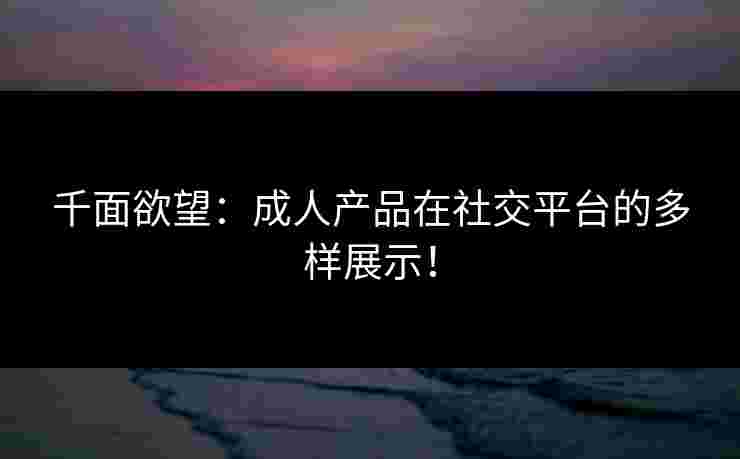 千面欲望：成人产品在社交平台的多样展示！