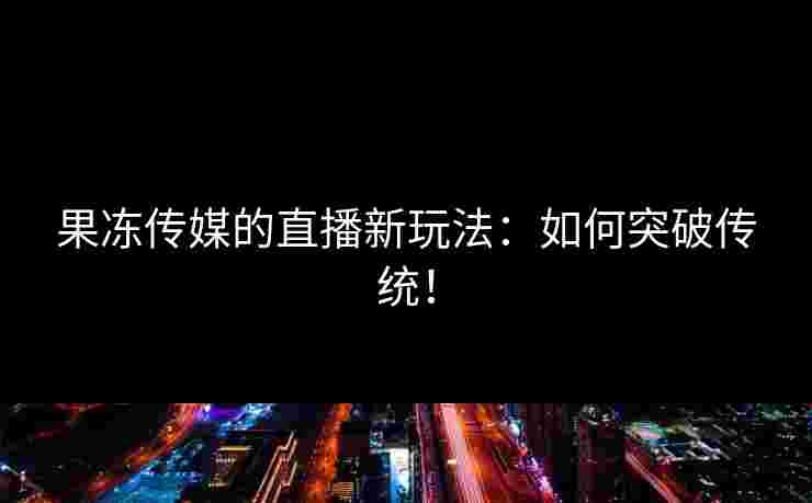 果冻传媒的直播新玩法:如何突破传统! 果冻传媒的直播新玩法:如何突破传统!
