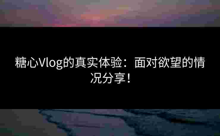 糖心Vlog的真实体验：面对欲望的情况分享！
