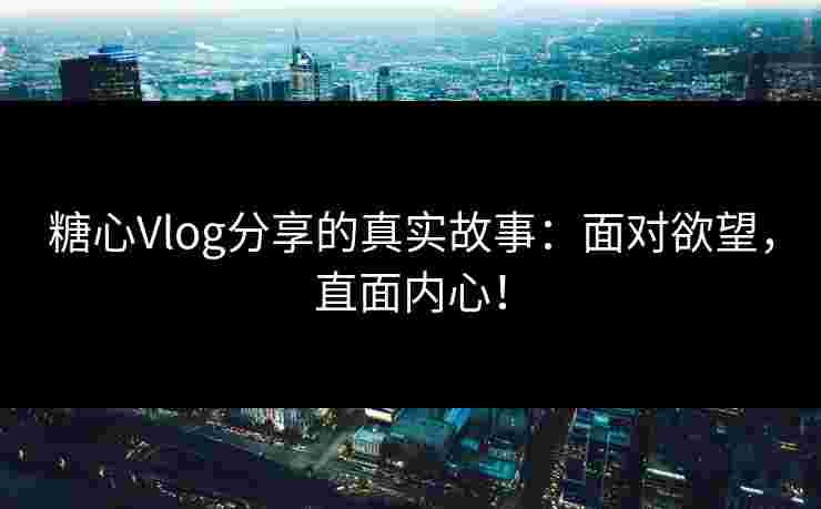 糖心Vlog分享的真实故事：面对欲望，直面内心！