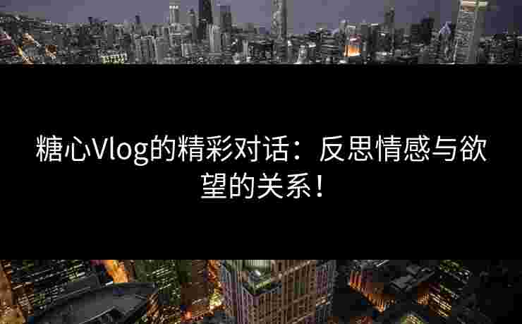 糖心Vlog的精彩对话：反思情感与欲望的关系！