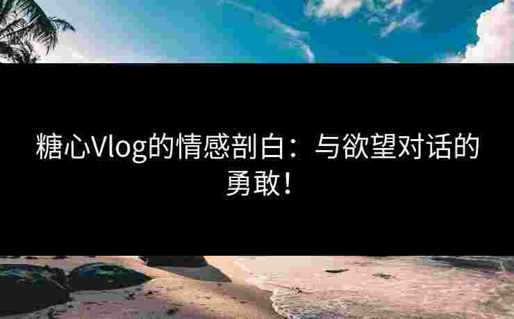 糖心Vlog的情感剖白：与欲望对话的勇敢！