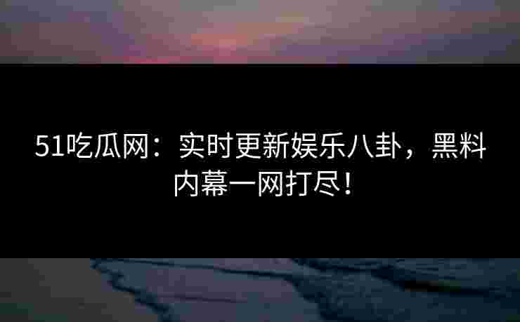 51吃瓜网：实时更新娱乐八卦，黑料内幕一网打尽！