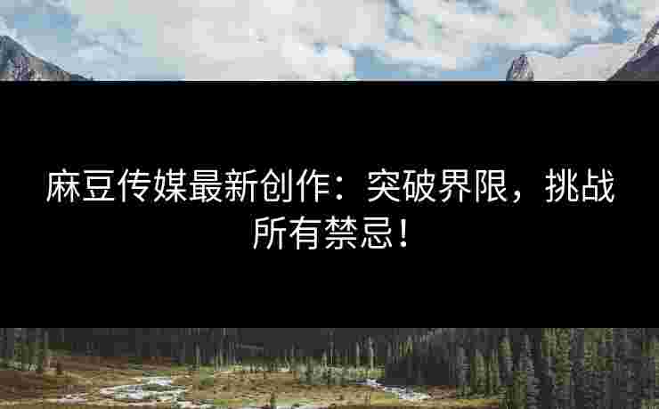 麻豆传媒最新创作：突破界限，挑战所有禁忌！