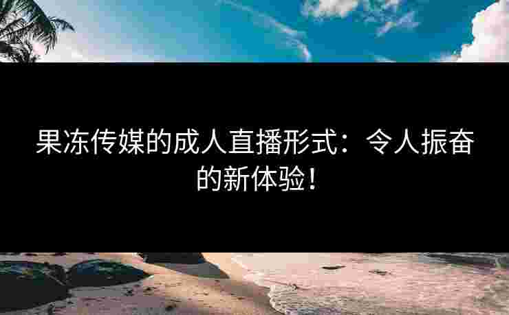 果冻传媒的成人直播形式：令人振奋的新体验！