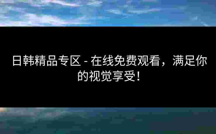 日韩精品专区 - 在线免费观看，满足你的视觉享受！
