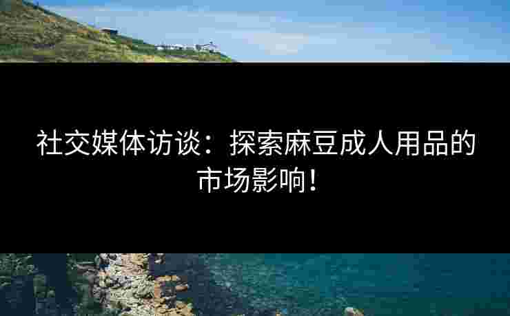 社交媒体访谈：探索麻豆成人用品的市场影响！
