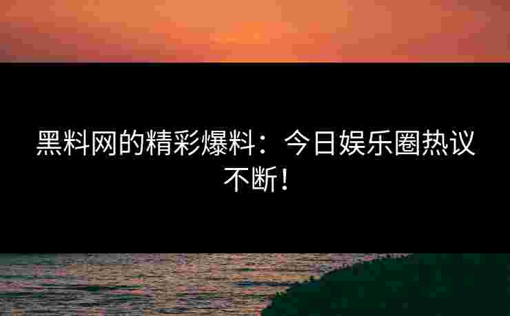 黑料网的精彩爆料：今日娱乐圈热议不断！