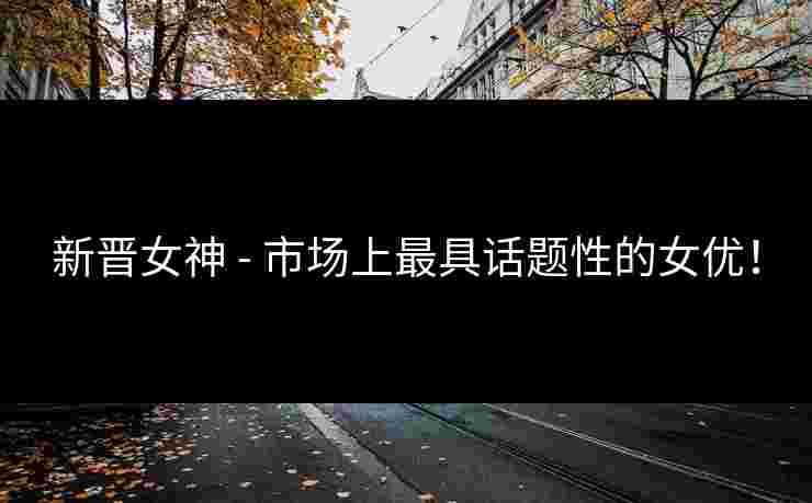 新晋女神 - 市场上最具话题性的女优！