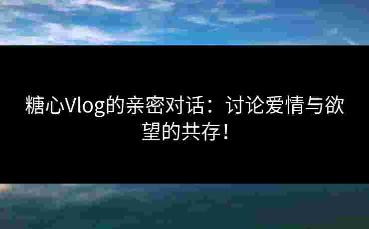 糖心Vlog的亲密对话：讨论爱情与欲望的共存！