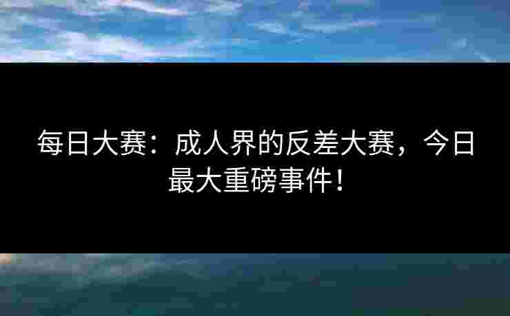 每日大赛：成人界的反差大赛，今日最大重磅事件！