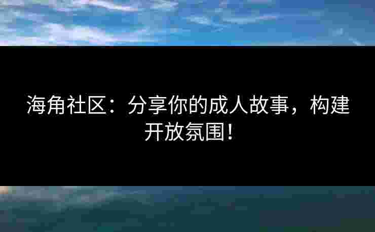 海角社区：分享你的成人故事，构建开放氛围！