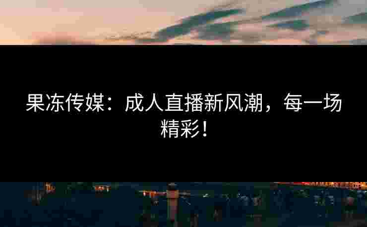 果冻传媒：成人直播新风潮，每一场精彩！