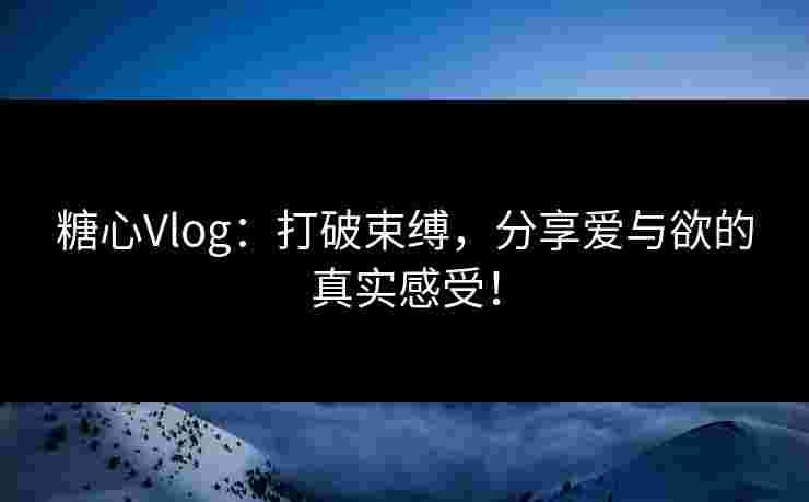 糖心Vlog：打破束缚，分享爱与欲的真实感受！